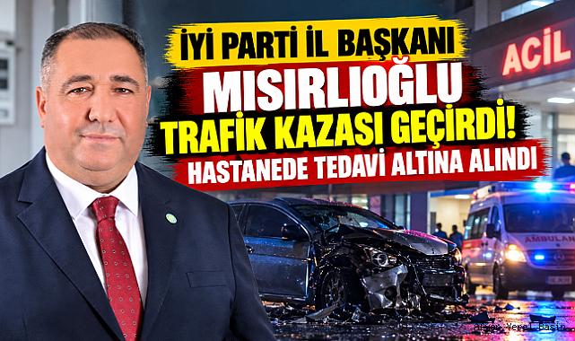 İYİ PARTİ İL BAŞKANI MISIRLIOĞLU TRAFİK KAZASI GEÇİRDİ! HASTANEDE TEDAVİ ALTINA ALINDI